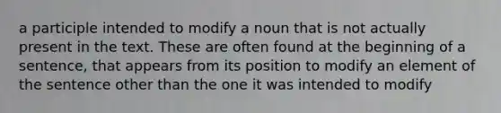 a participle intended to modify a noun that is not actually present in the text. These are often found at the beginning of a sentence, that appears from its position to modify an element of the sentence other than the one it was intended to modify