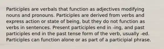 Participles are verbals that function as adjectives modifying nouns and pronouns. Participles are derived from verbs and express action or state of being, but they do not function as verbs in sentences. Present participles end in -ing, and past participles end in the past tense form of the verb, usually -ed. Participles can function alone or as part of a participial phrase.