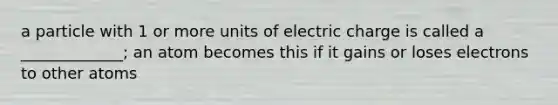 a particle with 1 or more units of electric charge is called a _____________; an atom becomes this if it gains or loses electrons to other atoms