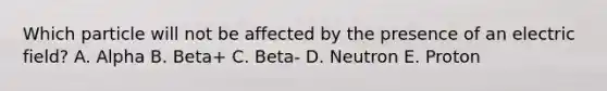 Which particle will not be affected by the presence of an electric field? A. Alpha B. Beta+ C. Beta- D. Neutron E. Proton