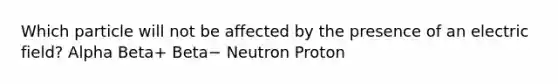 Which particle will not be affected by the presence of an electric field? Alpha Beta+ Beta− Neutron Proton