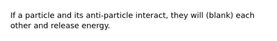 If a particle and its anti-particle interact, they will (blank) each other and release energy.