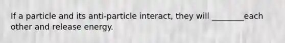 If a particle and its anti-particle interact, they will ________each other and release energy.