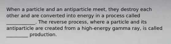 When a particle and an antiparticle meet, they destroy each other and are converted into energy in a process called ____________. The reverse process, where a particle and its antiparticle are created from a high-energy gamma ray, is called _________ production.