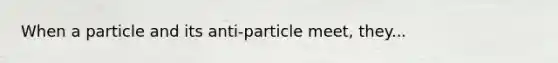 When a particle and its anti-particle meet, they...