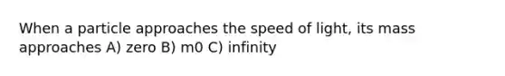 When a particle approaches the speed of light, its mass approaches A) zero B) m0 C) infinity