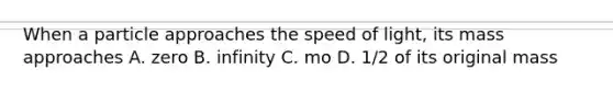 When a particle approaches the speed of light, its mass approaches A. zero B. infinity C. mo D. 1/2 of its original mass