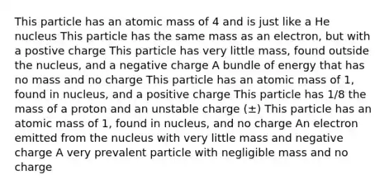 This particle has an atomic mass of 4 and is just like a He nucleus This particle has the same mass as an electron, but with a postive charge This particle has very little mass, found outside the nucleus, and a negative charge A bundle of energy that has no mass and no charge This particle has an atomic mass of 1, found in nucleus, and a positive charge This particle has 1/8 the mass of a proton and an unstable charge (±) This particle has an atomic mass of 1, found in nucleus, and no charge An electron emitted from the nucleus with very little mass and negative charge A very prevalent particle with negligible mass and no charge