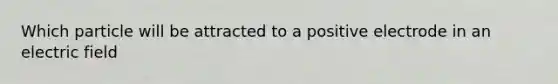 Which particle will be attracted to a positive electrode in an electric field