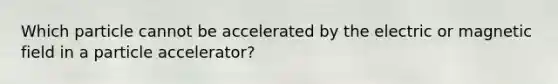 Which particle cannot be accelerated by the electric or magnetic field in a particle accelerator?