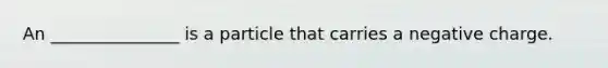 An _______________ is a particle that carries a negative charge.