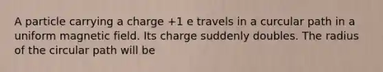 A particle carrying a charge +1 e travels in a curcular path in a uniform magnetic field. Its charge suddenly doubles. The radius of the circular path will be