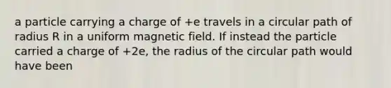 a particle carrying a charge of +e travels in a circular path of radius R in a uniform magnetic field. If instead the particle carried a charge of +2e, the radius of the circular path would have been