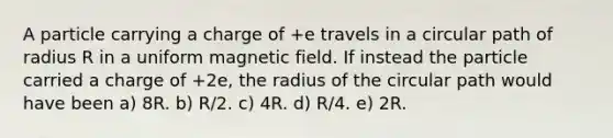 A particle carrying a charge of +e travels in a circular path of radius R in a uniform magnetic field. If instead the particle carried a charge of +2e, the radius of the circular path would have been a) 8R. b) R/2. c) 4R. d) R/4. e) 2R.