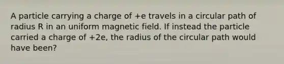 A particle carrying a charge of +e travels in a circular path of radius R in an uniform magnetic field. If instead the particle carried a charge of +2e, the radius of the circular path would have been?