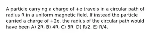 A particle carrying a charge of +e travels in a circular path of radius R in a uniform magnetic field. If instead the particle carried a charge of +2e, the radius of the circular path would have been A) 2R. B) 4R. C) 8R. D) R/2. E) R/4.