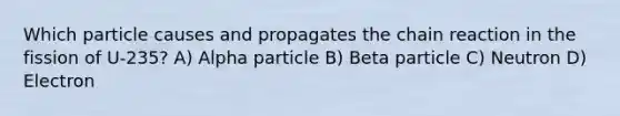 Which particle causes and propagates the chain reaction in the fission of U-235? A) Alpha particle B) Beta particle C) Neutron D) Electron