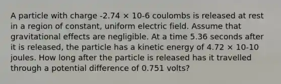 A particle with charge -2.74 × 10-6 coulombs is released at rest in a region of constant, uniform electric field. Assume that gravitational effects are negligible. At a time 5.36 seconds after it is released, the particle has a kinetic energy of 4.72 × 10-10 joules. How long after the particle is released has it travelled through a potential difference of 0.751 volts?