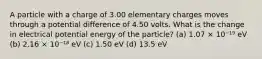 A particle with a charge of 3.00 elementary charges moves through a potential difference of 4.50 volts. What is the change in electrical potential energy of the particle? (a) 1.07 × 10⁻¹⁹ eV (b) 2.16 × 10⁻¹⁸ eV (c) 1.50 eV (d) 13.5 eV