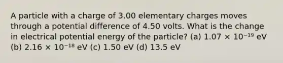 A particle with a charge of 3.00 elementary charges moves through a potential difference of 4.50 volts. What is the change in electrical potential energy of the particle? (a) 1.07 × 10⁻¹⁹ eV (b) 2.16 × 10⁻¹⁸ eV (c) 1.50 eV (d) 13.5 eV