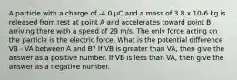 A particle with a charge of -4.0 μC and a mass of 3.8 x 10-6 kg is released from rest at point A and accelerates toward point B, arriving there with a speed of 29 m/s. The only force acting on the particle is the electric force. What is the potential difference VB - VA between A and B? If VB is greater than VA, then give the answer as a positive number. If VB is less than VA, then give the answer as a negative number.