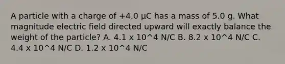 A particle with a charge of +4.0 μC has a mass of 5.0 g. What magnitude electric field directed upward will exactly balance the weight of the particle? A. 4.1 x 10^4 N/C B. 8.2 x 10^4 N/C C. 4.4 x 10^4 N/C D. 1.2 x 10^4 N/C