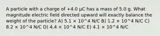 A particle with a charge of +4.0 μC has a mass of 5.0 g. What magnitude electric field directed upward will exactly balance the weight of the particle? A) 5.1 × 10^4 N/C B) 1.2 × 10^4 N/C C) 8.2 × 10^4 N/C D) 4.4 × 10^4 N/C E) 4.1 × 10^4 N/C