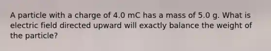 A particle with a charge of 4.0 mC has a mass of 5.0 g. What is electric field directed upward will exactly balance the weight of the particle?