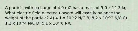 A particle with a charge of 4.0 mC has a mass of 5.0 x 10-3 kg. What electric field directed upward will exactly balance the weight of the particle? A) 4.1 x 10^2 N/C B) 8.2 x 10^2 N/C C) 1.2 x 10^4 N/C D) 5.1 x 10^6 N/C