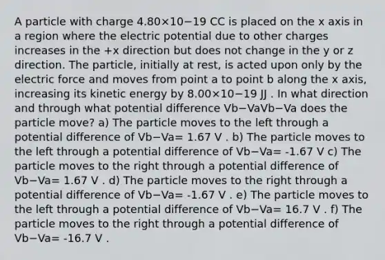 A particle with charge 4.80×10−19 CC is placed on the x axis in a region where the electric potential due to other charges increases in the +x direction but does not change in the y or z direction. The particle, initially at rest, is acted upon only by the electric force and moves from point a to point b along the x axis, increasing its kinetic energy by 8.00×10−19 JJ . In what direction and through what potential difference Vb−VaVb−Va does the particle move? a) The particle moves to the left through a potential difference of Vb−Va= 1.67 V . b) The particle moves to the left through a potential difference of Vb−Va= -1.67 V c) The particle moves to the right through a potential difference of Vb−Va= 1.67 V . d) The particle moves to the right through a potential difference of Vb−Va= -1.67 V . e) The particle moves to the left through a potential difference of Vb−Va= 16.7 V . f) The particle moves to the right through a potential difference of Vb−Va= -16.7 V .