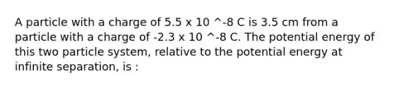 A particle with a charge of 5.5 x 10 ^-8 C is 3.5 cm from a particle with a charge of -2.3 x 10 ^-8 C. The potential energy of this two particle system, relative to the potential energy at infinite separation, is :