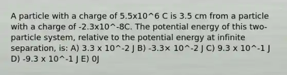 A particle with a charge of 5.5x10^6 C is 3.5 cm from a particle with a charge of -2.3x10^-8C. The potential energy of this two-particle system, relative to the potential energy at infinite separation, is: A) 3.3 x 10^-2 J B) -3.3× 10^-2 J C) 9.3 x 10^-1 J D) -9.3 x 10^-1 J E) 0J