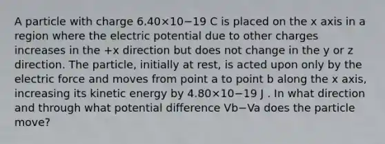 A particle with charge 6.40×10−19 C is placed on the x axis in a region where the electric potential due to other charges increases in the +x direction but does not change in the y or z direction. The particle, initially at rest, is acted upon only by the electric force and moves from point a to point b along the x axis, increasing its kinetic energy by 4.80×10−19 J . In what direction and through what potential difference Vb−Va does the particle move?