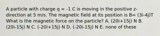 A particle with charge q = -1 C is moving in the positive z-direction at 5 m/s. The magnetic field at its position is B= (3i-4j)T What is the magnetic force on the particle? A. (20i+15j) N B. (20i-15j) N C. (-20i+15j) N D. (-20i-15j) N E. none of these