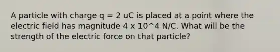 A particle with charge q = 2 uC is placed at a point where the electric field has magnitude 4 x 10^4 N/C. What will be the strength of the electric force on that particle?