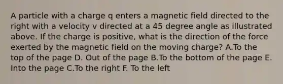 A particle with a charge q enters a magnetic field directed to the right with a velocity v directed at a <a href='https://www.questionai.com/knowledge/kjoh3LclkI-45-degree-angle' class='anchor-knowledge'>45 degree angle</a> as illustrated above. If the charge is positive, what is the direction of the force exerted by the magnetic field on the moving charge? A.To the top of the page D. Out of the page B.To the bottom of the page E. Into the page C.To the right F. To the left