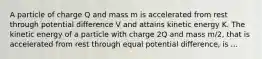 A particle of charge Q and mass m is accelerated from rest through potential difference V and attains kinetic energy K. The kinetic energy of a particle with charge 2Q and mass m/2, that is accelerated from rest through equal potential difference, is ...