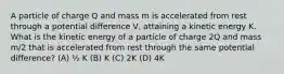 A particle of charge Q and mass m is accelerated from rest through a potential difference V, attaining a kinetic energy K. What is the kinetic energy of a particle of charge 2Q and mass m/2 that is accelerated from rest through the same potential difference? (A) ½ K (B) K (C) 2K (D) 4K