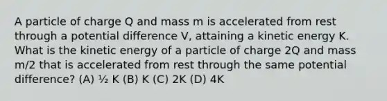 A particle of charge Q and mass m is accelerated from rest through a potential difference V, attaining a kinetic energy K. What is the kinetic energy of a particle of charge 2Q and mass m/2 that is accelerated from rest through the same potential difference? (A) ½ K (B) K (C) 2K (D) 4K