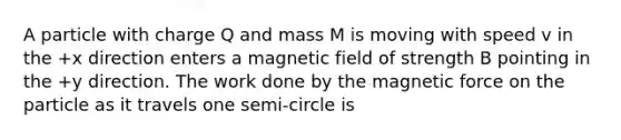 A particle with charge Q and mass M is moving with speed v in the +x direction enters a magnetic field of strength B pointing in the +y direction. The work done by the magnetic force on the particle as it travels one semi-circle is