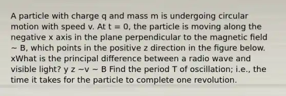 A particle with charge q and mass m is undergoing circular motion with speed v. At t = 0, the particle is moving along the negative x axis in the plane perpendicular to the magnetic ﬁeld ~ B, which points in the positive z direction in the ﬁgure below. xWhat is the principal diﬀerence between a radio wave and visible light? y z ~v ~ B Find the period T of oscillation; i.e., the time it takes for the particle to complete one revolution.