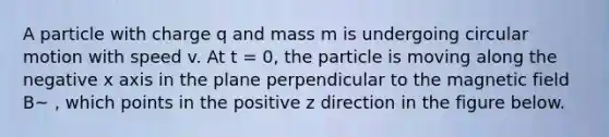 A particle with charge q and mass m is undergoing circular motion with speed v. At t = 0, the particle is moving along the negative x axis in the plane perpendicular to the magnetic field B~ , which points in the positive z direction in the figure below.