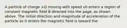 A particle of charge +Q moving with speed v0 enters a region of constant magnetic field B directed into the page, as shown above. The initial direction and magnitude of acceleration of the particle as it enters the magnetic field is toward the