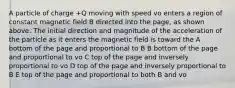 A particle of charge +Q moving with speed vo enters a region of constant magnetic field B directed into the page, as shown above. The initial direction and magnitude of the acceleration of the particle as it enters the magnetic field is toward the A bottom of the page and proportional to B B bottom of the page and proportional to vo C top of the page and inversely proportional to vo D top of the page and inversely proportional to B E top of the page and proportional to both B and vo