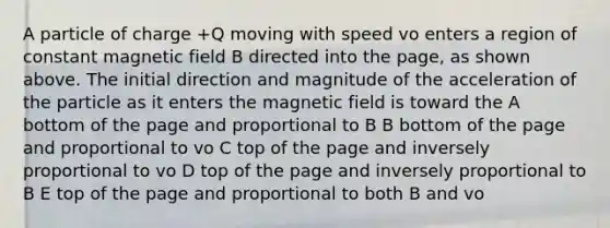 A particle of charge +Q moving with speed vo enters a region of constant magnetic field B directed into the page, as shown above. The initial direction and magnitude of the acceleration of the particle as it enters the magnetic field is toward the A bottom of the page and proportional to B B bottom of the page and proportional to vo C top of the page and inversely proportional to vo D top of the page and inversely proportional to B E top of the page and proportional to both B and vo