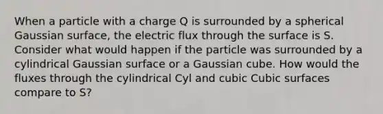 When a particle with a charge Q is surrounded by a spherical Gaussian surface, the electric flux through the surface is S. Consider what would happen if the particle was surrounded by a cylindrical Gaussian surface or a Gaussian cube. How would the fluxes through the cylindrical Cyl and cubic Cubic surfaces compare to S?