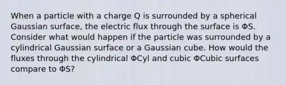 When a particle with a charge Q is surrounded by a spherical Gaussian surface, the electric flux through the surface is ΦS. Consider what would happen if the particle was surrounded by a cylindrical Gaussian surface or a Gaussian cube. How would the fluxes through the cylindrical ΦCyl and cubic ΦCubic surfaces compare to ΦS?