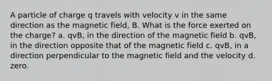 A particle of charge q travels with velocity v in the same direction as the magnetic field, B. What is the force exerted on the charge? a. qvB, in the direction of the magnetic field b. qvB, in the direction opposite that of the magnetic field c. qvB, in a direction perpendicular to the magnetic field and the velocity d. zero.