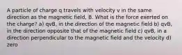 A particle of charge q travels with velocity v in the same direction as the magnetic field, B. What is the force exerted on the charge? a) qvB, in the direction of the magnetic field b) qvB, in the direction opposite that of the magnetic field c) qvB, in a direction perpendicular to the magnetic field and the velocity d) zero