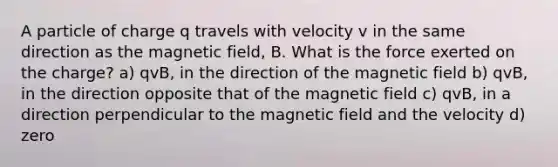 A particle of charge q travels with velocity v in the same direction as the magnetic field, B. What is the force exerted on the charge? a) qvB, in the direction of the magnetic field b) qvB, in the direction opposite that of the magnetic field c) qvB, in a direction perpendicular to the magnetic field and the velocity d) zero